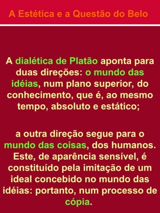 A Estética e a Questão do Belo
A dialética de Platão aponta para
duas direções: o mundo das
idéias, num plano superior, do
conhecimento, que é, ao mesmo
tempo, absoluto e estático;
a outra direção segue para o
mundo das coisas, dos humanos.
Este, de aparência sensível, é
constituído pela imitação de um
ideal concebido no mundo das
idéias: portanto, num processo de
cópia.
 