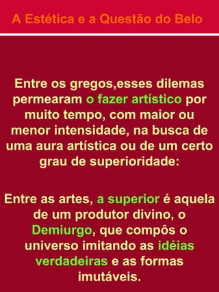 A Estética e a Questão do Belo
Entre os gregos,esses dilemas
permearam o fazer artístico por
muito tempo, com maior ou
menor intensidade, na busca de
uma aura artística ou de um certo
grau de superioridade:
Entre as artes, a superior é aquela
de um produtor divino, o
Demiurgo, que compôs o
universo imitando as idéias
verdadeiras e as formas
imutáveis.
 