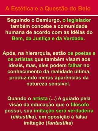 A Estética e a Questão do Belo
Seguindo o Demiurgo, o legislador
também concebe a comunidade
humana de acordo com as Idéias do
Bem, da Justiça e da Verdade.
Após, na hierarquia, estão os poetas e
os artistas que também visam aos
ideais, mas, eles podem falhar no
conhecimento da realidade última,
produzindo meras aparências da
natureza sensível.
Quando o artista (...) é guiado pela
visão da educação que o filósofo
possui, sua imitação será verdadeira
(eikastika), em oposição à falsa
imitação (fantastika)
 
