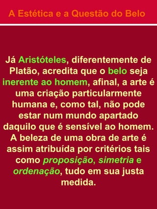A Estética e a Questão do Belo
Já Aristóteles, diferentemente de
Platão, acredita que o belo seja
inerente ao homem, afinal, a arte é
uma criação particularmente
humana e, como tal, não pode
estar num mundo apartado
daquilo que é sensível ao homem.
A beleza de uma obra de arte é
assim atribuída por critérios tais
como proposição, simetria e
ordenação, tudo em sua justa
medida.
 