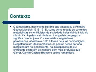 Contexto
 O Simbolismo, movimento literário que antecedeu a Primeira
Guerra Mundial (1913-1918), surge como reação às correntes
materialistas e cientificistas da sociedade industrial do início do
século XX. A palavra simbolismo é originária do grego, e
significa colocar junto. Os simbolistas, negando os
parnasianos, aboliram o culto à forma de suas composições.
Resgatando um ideal romântico, os poetas desse período
mergulharam no inconsciente, na introspecção do eu;
entretanto o fizeram de maneira bem mais profunda que
Garret, Camilo Castelo Branco e outros românticos.
 