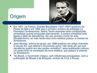 Origem
 Em 1857, na França, Charles Baudelaire (1821-1867) publicou As
Flores do Mal e em 1866 saiu o primeiro número da antologia Le
Parnasse Contemporain. Nesta, foram expostas tanto composições
simbolistas quanto produções parnasianas. A poesia simbolista está
ligada à idéia de decadência, daí seu primeiro nome ter sido
Decadentismo; só mais tarde essa nova estética passou a chamar-se
Simbolismo.
 Jean Moréas, teórico do grupo, em 1886 publicou um artigo chamado
O século XX, que definia o movimento como "não tanto em seu tom
decadente quanto em seu caráter simbólico"; essa publicação colocou
um ponto final na nomeação da nova estética, que passou a chamar-
se Simbolismo.
 No Brasil, o movimento chegou, sem influências portuguesas, com a
publicação de Missal e de Broqueis, ambas de Cruz e Souza.
 