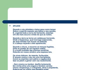  SPLEEN
Quando o céu plúmbeo e baixo pesa como tampa
Sobre o espírito exposto aos tédios e aos açoites,
E, ungindo toda a curva do horizonte, estampa
Um dia mais escuro e triste do que as noites;
Quando a terra se torna um calabouço horrendo,
Onde a Esperança, qual morcego espavorido,
As asas tímidas nos muros vai batendo
E a cabeça roçando o teto apodrecido;
Quando a chuva, a escorrer as tranças fugidias,
Imita as grades de um lúgubre cadeia,
E a muda multidão das aranhas sombrias
Estende em nosso cérebro uma espessa teia,
Os sinos dobram, de repente, furibundos
E lançam contra o céu um uivo horripilante,
Como os espíritos sem pátria e vagabundos
Que se põem a gemer com voz recalcitrante.
- Sem música ou tambor, desfila lentamente
Em minha alma uma esguia e fúnebre carreta;
Chora a Esperança, e a Angústia, atroz e prepotente,
 