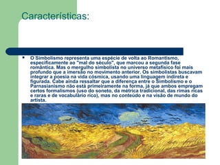 Características:
 O Simbolismo representa uma espécie de volta ao Romantismo,
especificamente ao "mal do século", que marcou a segunda fase
romântica. Mas o mergulho simbolista no universo metafísico foi mais
profundo que a imersão no movimento anterior. Os simbolistas buscavam
integrar a poesia na vida cósmica, usando uma linguagem indireta e
figurada. Cabe ainda ressaltar que a diferença entre o Simbolismo e o
Parnasianismo não está primeiramente na forma, já que ambos empregam
certos formalismos (uso do soneto, da métrica tradicional, das rimas ricas
e raras e de vocabulário rico), mas no conteúdo e na visão de mundo do
artista.
 