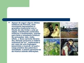  Apesar de seguir alguns efeitos
estéticos do Parnaso, esse
movimento desrespeitou a
gramática tradicional com o
intuito de não limitar a arte ao
objeto, trabalhando conteúdos
místicos e sentimentais, usando
para tanto a sinestesia (mistura
de sensações: tato, visão,
olfato...). Essa corrente literária
deu atenção exclusiva à matéria
submersa do"eu", explorando-a
por meio de uma linguagem
pessimista e musical, na qual a
carga emotiva das palavras é
ressaltada; a poesia aproxima-se
da música usando aliterações.
 