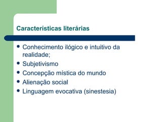 Características literárias
 Conhecimento ilógico e intuitivo da
realidade;
 Subjetivismo
 Concepção mística do mundo
 Alienação social
 Linguagem evocativa (sinestesia)
 