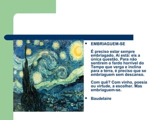  EMBRIAGUEM-SE
É preciso estar sempre
embriagado. Aí está: eis a
única questão. Para não
sentirem o fardo horrível do
Tempo que verga e inclina
para a terra, é preciso que se
embriaguem sem descanso.
Com quê? Com vinho, poesia
ou virtude, a escolher. Mas
embriaguem-se.
 Baudelaire
 