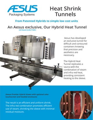 Heat Shrink
Tunnels
From Patented Hybrids to simple low cost units
Aesus has developed
an exclusive tunnel for
difficult and contoured
containers knowing
that precision and
aesthetics are
necessary.
The Hybrid Heat
Tunnel replicates a
sauna with the
combination of steam
and infra red heat,
providing consistent
heating to the sleeve.
An Aesus exclusive, Our Hybrid Heat Tunnel
The result is an efficient and uniform shrink.
The infra red combination promotes efficient
use of steam, shrinking the sleeve with minimal
residual moisture.
(Aesus Premier Hybrid shown with optional color
touchscreen and hooded enclosure)
(US Patent 8,235,712B1)
Packaging Systems
 