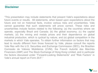 1
Disclaimer
“This presentation may include statements that present Vale's expectations about
future events or results. All statements, when based upon expectations about the
future and not on historical facts, involve various risks and uncertainties. Vale
cannot guarantee that such statements will prove correct. These risks and
uncertainties include factors related to the following: (a) the countries where we
operate, especially Brazil and Canada; (b) the global economy; (c) the capital
markets; (d) the mining and metals prices and their dependence on global
industrial production, which is cyclical by nature; and (e) global competition in the
markets in which Vale operates. To obtain further information on factors that may
lead to results different from those forecast by Vale, please consult the reports
Vale files with the U.S. Securities and Exchange Commission (SEC), the Brazilian
Comissão de Valores Mobiliários (CVM), the French Autorité des Marchés
Financiers (AMF) and The Stock Exchange of Hong Kong Limited, and in particular
the factors discussed under “Forward-Looking Statements” and “Risk Factors” in
Vale’s annual report on Form 20-F.”
 