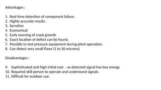 Advantages :
1. Real time detection of component failure.
2. Highly accurate results .
3. Sensitive
4. Economical
5. Early warning of crack growth
6. Exact location of defect can be found.
7. Possible to test pressure equipment during plant operation.
8. Can detect very small flaws (1 to 50 microns)
Disadvantages :
9. Sophisticated and high initial cost - as detected signal has low energy
10. Required skill person to operate and understand signals.
11. Difficult for outdoor use.
 