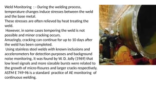 Weld Monitoring : - During the welding process,
temperature changes induce stresses between the weld
and the base metal.
These stresses are often relieved by heat treating the
weld.
However, in some cases tempering the weld is not
possible and minor cracking occurs.
Amazingly, cracking can continue for up to 10 days after
the weld has been completed.
Using stainless steel welds with known inclusions and
accelerometers for detection purposes and background
noise monitoring, it was found by W. D. Jolly (1969) that
low level signals and more sizeable bursts were related to
the growth of micro-fissures and larger cracks respectively.
ASTM E 749-96 is a standard practice of AE monitoring of
continuous welding.
 