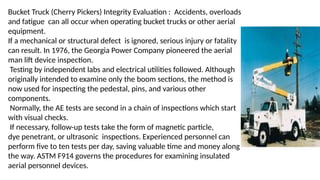 Bucket Truck (Cherry Pickers) Integrity Evaluation : Accidents, overloads
and fatigue can all occur when operating bucket trucks or other aerial
equipment.
If a mechanical or structural defect is ignored, serious injury or fatality
can result. In 1976, the Georgia Power Company pioneered the aerial
man lift device inspection.
Testing by independent labs and electrical utilities followed. Although
originally intended to examine only the boom sections, the method is
now used for inspecting the pedestal, pins, and various other
components.
Normally, the AE tests are second in a chain of inspections which start
with visual checks.
If necessary, follow-up tests take the form of magnetic particle,
dye penetrant, or ultrasonic inspections. Experienced personnel can
perform five to ten tests per day, saving valuable time and money along
the way. ASTM F914 governs the procedures for examining insulated
aerial personnel devices.
 