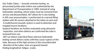 Gas Trailer Tubes : - Acoustic emission testing on
pressurized jumbo tube trailers was authorized by the
Department of Transportation in 1983. Instead of using
hydrostatic retesting, where tubes must be removed from
service and disassembled, AET allows for in situ testing.
A 10% over-pressurization is performed at a normal filling
station with AE sensors attached to the tubes at each end.
A multichannel acoustic system is used to detection and
mapped source locations.
Suspect locations are further evaluated using ultrasonic
inspection, and when defects are confirmed the tube is
removed from use.
AET can detect subcritical flaws whereas hydrostatic
testing cannot detect cracks until they cause rupture of the
tube. Because of the high stresses in the circumferential
direction of the tubes, tests are geared toward
finding longitudinal fatigue cracks.
 