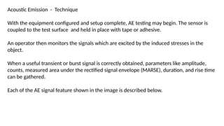 Acoustic Emission - Technique
With the equipment configured and setup complete, AE testing may begin. The sensor is
coupled to the test surface and held in place with tape or adhesive.
An operator then monitors the signals which are excited by the induced stresses in the
object.
When a useful transient or burst signal is correctly obtained, parameters like amplitude,
counts, measured area under the rectified signal envelope (MARSE), duration, and rise time
can be gathered.
Each of the AE signal feature shown in the image is described below.
 