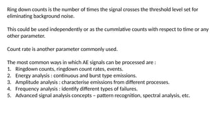 Ring down counts is the number of times the signal crosses the threshold level set for
eliminating background noise.
This could be used independently or as the cummlative counts with respect to time or any
other parameter.
Count rate is another parameter commonly used.
The most common ways in which AE signals can be processed are :
1. Ringdown counts, ringdown count rates, events.
2. Energy analysis : continuous and burst type emissions.
3. Amplitude analysis : characterise emissions from different processes.
4. Frequency analysis : identify different types of failures.
5. Advanced signal analysis concepts – pattern recognition, spectral analysis, etc.
 