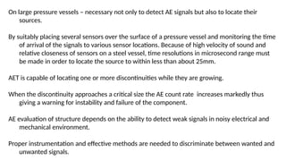On large pressure vessels – necessary not only to detect AE signals but also to locate their
sources.
By suitably placing several sensors over the surface of a pressure vessel and monitoring the time
of arrival of the signals to various sensor locations. Because of high velocity of sound and
relative closeness of sensors on a steel vessel, time resolutions in microsecond range must
be made in order to locate the source to within less than about 25mm.
AET is capable of locating one or more discontinuities while they are growing.
When the discontinuity approaches a critical size the AE count rate increases markedly thus
giving a warning for instability and failure of the component.
AE evaluation of structure depends on the ability to detect weak signals in noisy electrical and
mechanical environment.
Proper instrumentation and effective methods are needed to discriminate between wanted and
unwanted signals.
 