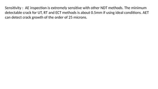 Sensitivity : AE inspection is extremely sensitive with other NDT methods. The minimum
detectable crack for UT, RT and ECT methods is about 0.5mm if using ideal conditions. AET
can detect crack growth of the order of 25 microns.
 
