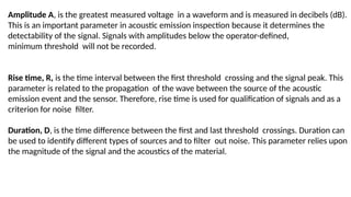 Amplitude A, is the greatest measured voltage in a waveform and is measured in decibels (dB).
This is an important parameter in acoustic emission inspection because it determines the
detectability of the signal. Signals with amplitudes below the operator-defined,
minimum threshold will not be recorded.
Rise time, R, is the time interval between the first threshold crossing and the signal peak. This
parameter is related to the propagation of the wave between the source of the acoustic
emission event and the sensor. Therefore, rise time is used for qualification of signals and as a
criterion for noise filter.
Duration, D, is the time difference between the first and last threshold crossings. Duration can
be used to identify different types of sources and to filter out noise. This parameter relies upon
the magnitude of the signal and the acoustics of the material.
 