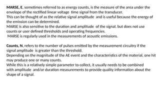 MARSE, E, sometimes referred to as energy counts, is the measure of the area under the
envelope of the rectified linear voltage time signal from the transducer.
This can be thought of as the relative signal amplitude and is useful because the energy of
the emission can be determined.
MARSE is also sensitive to the duration and amplitude of the signal, but does not use
counts or user defined thresholds and operating frequencies.
MARSE is regularly used in the measurements of acoustic emissions.
Counts, N, refers to the number of pulses emitted by the measurement circuitry if the
signal amplitude is greater than the threshold.
Depending on the magnitude of the AE event and the characteristics of the material, one hit
may produce one or many counts.
While this is a relatively simple parameter to collect, it usually needs to be combined
with amplitude and/or duration measurements to provide quality information about the
shape of a signal.
 