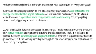 Acoustic emission testing is different than other NDT techniques in two major ways:
1. Instead of supplying energy to the object under examination, AET listens for the
energy released by the object naturally. AE tests can be performed on structures
while they are in operation since this provides adequate loading for propagating
defects and triggering acoustic emissions.
2. AET deals with dynamic processes in a material. This is particularly useful because
only active features are highlighted during the examination. Thus, it is possible to
discern between developing and stagnant defects. However, it is possible for flaws to
go undetected if the loading isn’t high enough to cause an acoustic event that can be
detected by the system.
 