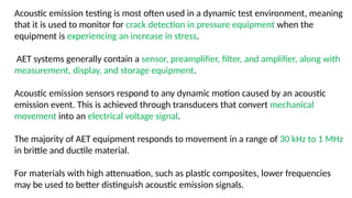 Acoustic emission testing is most often used in a dynamic test environment, meaning
that it is used to monitor for crack detection in pressure equipment when the
equipment is experiencing an increase in stress.
AET systems generally contain a sensor, preamplifier, filter, and amplifier, along with
measurement, display, and storage equipment.
Acoustic emission sensors respond to any dynamic motion caused by an acoustic
emission event. This is achieved through transducers that convert mechanical
movement into an electrical voltage signal.
The majority of AET equipment responds to movement in a range of 30 kHz to 1 MHz
in brittle and ductile material.
For materials with high attenuation, such as plastic composites, lower frequencies
may be used to better distinguish acoustic emission signals.
 