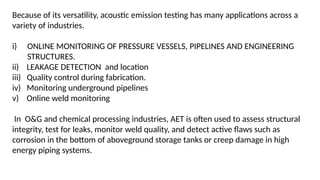 Because of its versatility, acoustic emission testing has many applications across a
variety of industries.
i) ONLINE MONITORING OF PRESSURE VESSELS, PIPELINES AND ENGINEERING
STRUCTURES.
ii) LEAKAGE DETECTION and location
iii) Quality control during fabrication.
iv) Monitoring underground pipelines
v) Online weld monitoring
In O&G and chemical processing industries, AET is often used to assess structural
integrity, test for leaks, monitor weld quality, and detect active flaws such as
corrosion in the bottom of aboveground storage tanks or creep damage in high
energy piping systems.
 