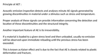 Principle of AET :
Acoustic emission inspection detects and analyses minute AE signals generated by
growing discontinuities in material under a stimulus such as stress and temperature.
Proper analysis of these signals can provide information concerning the detection and
location of these discontinuities and the structural integrity.
Another important feature of AE is its irreversibility.
If a material is loaded to a given stress level and then unloaded, usually no emission
will be observed upon immediate reloading until the previous stress has been
exceeded.
This is known as Kaiser effect and is due to the fact that AE is closely related to plastic
deformation and fracture.
 
