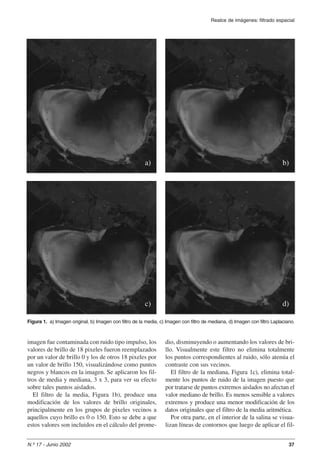 a) 
c) 
Figura 1. a) Imagen original, b) Imagen con filtro de la media, c) Imagen con filtro de mediana, d) Imagen con filtro Laplaciano. 
imagen fue contaminada con ruido tipo impulso, los 
valores de brillo de 18 pixeles fueron reemplazados 
por un valor de brillo 0 y los de otros 18 pixeles por 
un valor de brillo 150, visualizándose como puntos 
negros y blancos en la imagen. Se aplicaron los fil-tros 
de media y mediana, 3 x 3, para ver su efecto 
sobre tales puntos aislados. 
El filtro de la media, Figura 1b), produce una 
modificación de los valores de brillo originales, 
principalmente en los grupos de pixeles vecinos a 
aquellos cuyo brillo es 0 o 150. Esto se debe a que 
estos valores son incluidos en el cálculo del prome-dio, 
Realce de imágenes: filtrado espacial 
b) 
d) 
disminuyendo o aumentando los valores de bri-llo. 
Visualmente este filtro no elimina totalmente 
los puntos correspondientes al ruido, sólo atenúa el 
contraste con sus vecinos. 
El filtro de la mediana, Figura 1c), elimina total-mente 
los puntos de ruido de la imagen puesto que 
por tratarse de puntos extremos aislados no afectan el 
valor mediano de brillo. Es menos sensible a valores 
extremos y produce una menor modificación de los 
datos originales que el filtro de la media aritmética. 
Por otra parte, en el interior de la salina se visua-lizan 
líneas de contornos que luego de aplicar el fil- 
N.º 17 - Junio 2002 37 
 