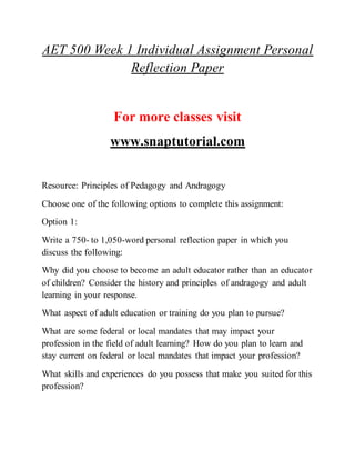 AET 500 Week 1 Individual Assignment Personal
Reflection Paper
For more classes visit
www.snaptutorial.com
Resource: Principles of Pedagogy and Andragogy
Choose one of the following options to complete this assignment:
Option 1:
Write a 750- to 1,050-word personal reflection paper in which you
discuss the following:
Why did you choose to become an adult educator rather than an educator
of children? Consider the history and principles of andragogy and adult
learning in your response.
What aspect of adult education or training do you plan to pursue?
What are some federal or local mandates that may impact your
profession in the field of adult learning? How do you plan to learn and
stay current on federal or local mandates that impact your profession?
What skills and experiences do you possess that make you suited for this
profession?
 