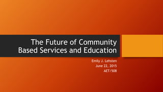 The Future of Community
Based Services and Education
Emily J. Lehsten
June 22, 2015
AET/508
 