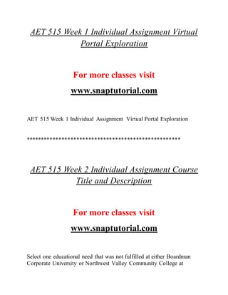 AET 515 Week 1 Individual Assignment Virtual
Portal Exploration
For more classes visit
www.snaptutorial.com
AET 515 Week 1 Individual Assignment Virtual Portal Exploration
****************************************************
AET 515 Week 2 Individual Assignment Course
Title and Description
For more classes visit
www.snaptutorial.com
Select one educational need that was not fulfilled at either Boardman
Corporate University or Northwest Valley Community College at
 