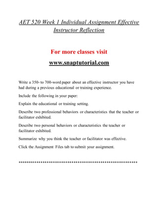 AET 520 Week 1 Individual Assignment Effective
Instructor Reflection
For more classes visit
www.snaptutorial.com
Write a 350- to 700-word paper about an effective instructor you have
had during a previous educational or training experience.
Include the following in your paper:
Explain the educational or training setting.
Describe two professional behaviors or characteristics that the teacher or
facilitator exhibited.
Describe two personal behaviors or characteristics the teacher or
facilitator exhibited.
Summarize why you think the teacher or facilitator was effective.
Click the Assignment Files tab to submit your assignment.
**********************************************************
 