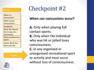 Checkpoint #2Home
What is a
Concussion?
Symptoms
Assess What You
Have Learned
What Causes
Concussions?
What You Should
Do In Case of a
Concussion
When to Return to
Sports
When can concussions occur?
A. Only when playing full
contact sports.
B. Only when the individual
who was hit or jolted loses
consciousness.
C. In any organized or
unorganized recreational sport
or activity and most occur
without loss of consciousness.
Answer: C
 