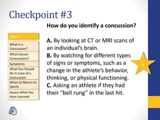 Checkpoint #3
Home
What is a
Concussion?
Symptoms
Assess What You
Have Learned
What Causes
Concussions?
What You Should
Do In Case of a
Concussion
When to Return to
Sports
How do you identify a concussion?
A. By looking at CT or MRI scans of
an individual’s brain.
B. By watching for different types
of signs or symptoms, such as a
change in the athlete’s behavior,
thinking, or physical functioning.
C. Asking an athlete if they had
their “bell rung” in the last hit.
B
 