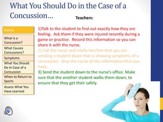 What You Should Do in the Case of a
Concussion…
Home
What is a
Concussion?
Symptoms
Assess What You
Have Learned
What Causes
Concussions?
What You Should
Do In Case of a
Concussion
When to Return to
Sports
Teachers:
1)Talk to the student to find out exactly how they are
feeling. Ask them if they were injured recently during a
game or practice. Record this information so you can
share it with the nurse.
2) Call the nurse and notify her/him that you are
sending a student down that is showing symptoms of a
concussion. Give the nurse all the information that you
have.
3) Send the student down to the nurse’s office. Make
sure that the another student walks them down, to
ensure that they get their safely.
 