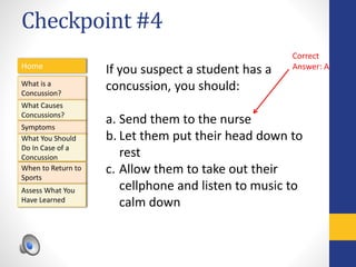 Checkpoint #4
Home
What is a
Concussion?
Symptoms
Assess What You
Have Learned
What Causes
Concussions?
What You Should
Do In Case of a
Concussion
When to Return to
Sports
If you suspect a student has a
concussion, you should:
a. Send them to the nurse
b. Let them put their head down to
rest
c. Allow them to take out their
cellphone and listen to music to
calm down
Correct
Answer: A
 