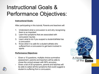 Instructional Goals &
Performance Objectives:
Instructional Goals:
After participating in this tutorial, Parents and teachers will
1. Understand what a concussion is and why recognizing
them is so important
2. Learn the symptoms that are associated with
concussion injuries
3. Learn what to do if you suspect a student/athlete has
a concussion
4. Know when it is safe for a student athlete who
suffered from a concussion to get back involved in
sports
Performance Objectives:
- Given a 10 questions, multiple choice summative
assessment, parents and teachers will be able to
chose the correct answer with 90% accuracy.
- Given a list of 20 symptoms, parents and teaches will
be able to select all the symptoms that could suggest a
student is suffering from a concussion.
 