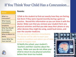 If You Think Your Child Has a Concussion…
Home
What is a
Concussion?
Symptoms
Assess What You
Have Learned
What Causes
Concussions?
What You Should
Do In Case of a
Concussion
When to Return to
Sports
Parents:
1)Talk to the student to find out exactly how they are feeling.
Ask them if they were injured recently during a game or
practice. Record this information so you can share it with the
doctor. Make sure that you remove your student form any
physical activities and that you take away their phone or any
other devices they might be using, avoid loud noises, and
over the counter medicine.
2) Seek medical attention immediately.
The doctor will be able to exam your
students condition and advice you of what
needs to happen next.
3) Notify the school, your student’s
teachers and their coaches about the
injury. Make sure you do not allow your
child to return to any physical activities
before their brain has healed.
 