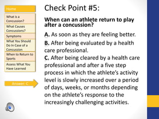Home
What is a
Concussion?
Symptoms
Assess What You
Have Learned
What Causes
Concussions?
What You Should
Do In Case of a
Concussion
When to Return to
Sports
Check Point #5:
When can an athlete return to play
after a concussion?
A. As soon as they are feeling better.
B. After being evaluated by a health
care professional.
C. After being cleared by a health care
professional and after a five step
process in which the athlete’s activity
level is slowly increased over a period
of days, weeks, or months depending
on the athlete’s response to the
increasingly challenging activities.
Answer: C
 
