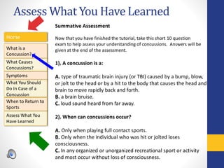 Assess What You Have Learned
Home
What is a
Concussion?
Symptoms
Assess What You
Have Learned
What Causes
Concussions?
What You Should
Do In Case of a
Concussion
When to Return to
Sports
Summative Assessment
Now that you have finished the tutorial, take this short 10 question
exam to help assess your understanding of concussions. Answers will be
given at the end of the assessment.
1). A concussion is a:
A. type of traumatic brain injury (or TBI) caused by a bump, blow,
or jolt to the head or by a hit to the body that causes the head and
brain to move rapidly back and forth.
B. a brain bruise.
C. loud sound heard from far away.
2). When can concussions occur?
A. Only when playing full contact sports.
B. Only when the individual who was hit or jolted loses
consciousness.
C. In any organized or unorganized recreational sport or activity
and most occur without loss of consciousness.
 