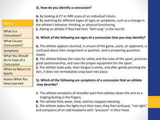 Home
What is a
Concussion?
Symptoms
Assess What You
Have Learned
What Causes
Concussions?
What You Should
Do In Case of a
Concussion
When to Return to
Sports
3). How do you identify a concussion?
A. By looking at CT or MRI scans of an individual’s brain.
B. By watching for different types of signs or symptoms, such as a change in
the athlete’s behavior, thinking, or physical functioning.
C. Asking an athlete if they had their “bell rung” in the last hit.
4). Which of the following are signs of a concussion that you may identify?
A. The athlete appears stunned, is unsure of the game, score, or opponent, is
confused about their assignment or position, and is answering questions
slowly.
B. The athlete follows the rules for safety and the rules of the sport, practices
good sportsmanship, and uses the proper equipment for the sport.
C. The athlete looks pale, their tongue is white, and after gently pinching the
skin, it does not immediately snap back into place.
5). Which of the following are symptoms of a concussion that an athlete
may describe?
A. The athlete complains of shoulder pain that radiates down the arm to a
tingling feeling in the fingers.
B. The athlete feels weak, tired, and has stopped sweating.
C. The athlete states the lights hurt their eyes, they feel confused, “not right”,
and complains of an odd headache with “pressure” in their head.
 