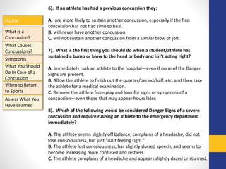 Home
What is a
Concussion?
Symptoms
Assess What You
Have Learned
What Causes
Concussions?
What You Should
Do In Case of a
Concussion
When to Return
to Sports
6). If an athlete has had a previous concussion they:
A. are more likely to sustain another concussion, especially if the first
concussion has not had time to heal.
B. will never have another concussion.
C. will not sustain another concussion from a similar blow or jolt.
7). What is the first thing you should do when a student/athlete has
sustained a bump or blow to the head or body and isn’t acting right?
A. Immediately rush an athlete to the hospital—even if none of the Danger
Signs are present.
B. Allow the athlete to finish out the quarter/period/half, etc. and then take
the athlete for a medical examination.
C. Remove the athlete from play and look for signs or symptoms of a
concussion—even those that may appear hours later.
8). Which of the following would be considered Danger Signs of a severe
concussion and require rushing an athlete to the emergency department
immediately?
A. The athlete seems slightly off balance, complains of a headache, did not
lose consciousness, but just “isn’t feeling right.”
B. The athlete lost consciousness, has slightly slurred speech, and seems to
become increasing more confused and restless.
C. The athlete complains of a headache and appears slightly dazed or stunned.
 