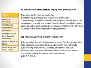 Home
What is a
Concussion?
Symptoms
Assess What You
Have Learned
What Causes
Concussions?
What You Should
Do In Case of a
Concussion
When to Return to
Sports
9). When can an athlete return to play after a concussion?
A. As soon as they are feeling better.
B. After being evaluated by a health care professional.
C. After being cleared by a health care professional and after a five
step process in which the athlete’s activity level is slowly increased
over a period of days, weeks, or months depending on the athlete’s
response to the increasingly challenging activities.
10). How can you help prevent concussions?
A. By ensuring that all athletes wear properly fitted gear, play with
good sportsmanship at all times, and obey the rules of safety.
B. By working with parents, athletes, and school and club
administrators to spread awareness about concussions all year:
pre-season, during the season, and post season.
C. Both A and B.
 