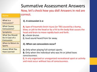Home
What is a
Concussion?
Symptoms
Assess What You
Have Learned
What Causes
Concussions?
What You Should
Do In Case of a
Concussion
When to Return to
Sports
Summative Assessment Answers
Now, let’s check how you did! Answers in red are
correct.
1). A concussion is a:
A. type of traumatic brain injury (or TBI) caused by a bump,
blow, or jolt to the head or by a hit to the body that causes the
head and brain to move rapidly back and forth.
B. a brain bruise.
C. loud sound heard from far away.
2). When can concussions occur?
A. Only when playing full contact sports.
B. Only when the individual who was hit or jolted loses
consciousness.
C. In any organized or unorganized recreational sport or activity
and most occur without loss of consciousness.
 