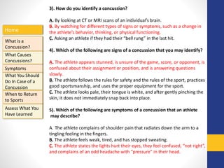 Home
What is a
Concussion?
Symptoms
Assess What You
Have Learned
What Causes
Concussions?
What You Should
Do In Case of a
Concussion
When to Return
to Sports
3). How do you identify a concussion?
A. By looking at CT or MRI scans of an individual’s brain.
B. By watching for different types of signs or symptoms, such as a change in
the athlete’s behavior, thinking, or physical functioning.
C. Asking an athlete if they had their “bell rung” in the last hit.
4). Which of the following are signs of a concussion that you may identify?
A. The athlete appears stunned, is unsure of the game, score, or opponent, is
confused about their assignment or position, and is answering questions
slowly.
B. The athlete follows the rules for safety and the rules of the sport, practices
good sportsmanship, and uses the proper equipment for the sport.
C. The athlete looks pale, their tongue is white, and after gently pinching the
skin, it does not immediately snap back into place.
5). Which of the following are symptoms of a concussion that an athlete
may describe?
A. The athlete complains of shoulder pain that radiates down the arm to a
tingling feeling in the fingers.
B. The athlete feels weak, tired, and has stopped sweating.
C. The athlete states the lights hurt their eyes, they feel confused, “not right”,
and complains of an odd headache with “pressure” in their head.
 