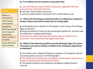 Home
What is a
Concussion?
Symptoms
Assess What You
Have Learned
What Causes
Concussions?
What You Should
Do In Case of a
Concussion
When to Return
to Sports
6). If an athlete has had a previous concussion they:
A. are more likely to sustain another concussion, especially if the first
concussion has not had time to heal.
B. will never have another concussion.
C. will not sustain another concussion from a similar blow or jolt.
7). What is the first thing you should do when an athlete has sustained a
bump or blow to the head or body and isn’t acting right?
A. Immediately rush an athlete to the hospital—even if none of the Danger
Signs are present.
B. Allow the athlete to finish out the quarter/period/half, etc. and then take
the athlete for a medical examination.
C. Remove the athlete from play and look for signs or symptoms of a
concussion—even those that may appear hours later.
8). Which of the following would be considered Danger Signs of a severe
concussion and require rushing an athlete to the emergency department
immediately?
A. The athlete seems slightly off balance, complains of a headache, did not
lose consciousness, but just “isn’t feeling right.”
B. The athlete lost consciousness, has slightly slurred speech, and seems to
become increasing more confused and restless.
C. The athlete complains of a headache and appears slightly dazed or
stunned.
 