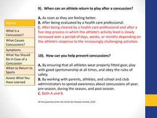 Home
What is a
Concussion?
Symptoms
Assess What You
Have Learned
What Causes
Concussions?
What You Should
Do In Case of a
Concussion
When to Return to
Sports
9). When can an athlete return to play after a concussion?
A. As soon as they are feeling better.
B. After being evaluated by a health care professional.
C. After being cleared by a health care professional and after a
five step process in which the athlete’s activity level is slowly
increased over a period of days, weeks, or months depending on
the athlete’s response to the increasingly challenging activities.
10). How can you help prevent concussions?
A. By ensuring that all athletes wear properly fitted gear, play
with good sportsmanship at all times, and obey the rules of
safety.
B. By working with parents, athletes, and school and club
administrators to spread awareness about concussions all year:
pre-season, during the season, and post season.
C. Both A and B.
All test questions from the Center for Disease Control, 2014
 
