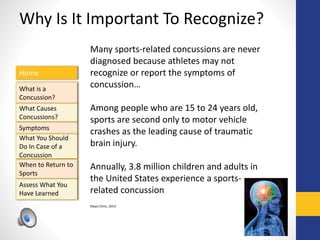 Home
What is a
Concussion?
Symptoms
Assess What You
Have Learned
What Causes
Concussions?
What You Should
Do In Case of a
Concussion
When to Return to
Sports
Why Is It Important To Recognize?
Many sports-related concussions are never
diagnosed because athletes may not
recognize or report the symptoms of
concussion…
Among people who are 15 to 24 years old,
sports are second only to motor vehicle
crashes as the leading cause of traumatic
brain injury.
Annually, 3.8 million children and adults in
the United States experience a sports-
related concussion
Mayo Clinic, 2014
 
