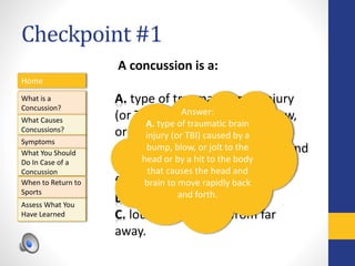 Checkpoint #1
Home
What is a
Concussion?
Symptoms
Assess What You
Have Learned
What Causes
Concussions?
What You Should
Do In Case of a
Concussion
When to Return to
Sports
A concussion is a:
A. type of traumatic brain injury
(or TBI) caused by a bump, blow,
or jolt to the head or by a hit to
the body that causes the head and
brain to move rapidly back and
forth.
B. a brain bruise.
C. loud sound heard from far
away.
Answer:
A. type of traumatic brain
injury (or TBI) caused by a
bump, blow, or jolt to the
head or by a hit to the body
that causes the head and
brain to move rapidly back
and forth.
 
