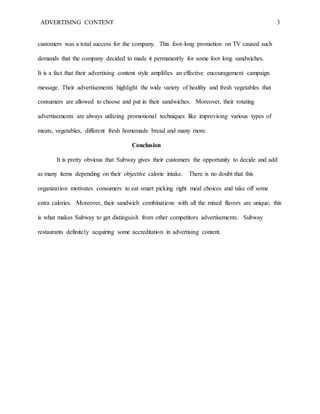 ADVERTISING CONTENT 3
customers was a total success for the company. This foot-long promotion on TV caused such
demands that the company decided to made it permanently for some foot long sandwiches.
It is a fact that their advertising content style amplifies an effective encouragement campaign
message. Their advertisements highlight the wide variety of healthy and fresh vegetables that
consumers are allowed to choose and put in their sandwiches. Moreover, their rotating
advertisements are always utilizing promotional techniques like improvising various types of
meats, vegetables, different fresh homemade bread and many more.
Conclusion
It is pretty obvious that Subway gives their customers the opportunity to decide and add
as many items depending on their objective calorie intake. There is no doubt that this
organization motivates consumers to eat smart picking right meal choices and take off some
extra calories. Moreover, their sandwich combinations with all the mixed flavors are unique; this
is what makes Subway to get distinguish from other competitors advertisements. Subway
restaurants definitely acquiring some accreditation in advertising content.
 